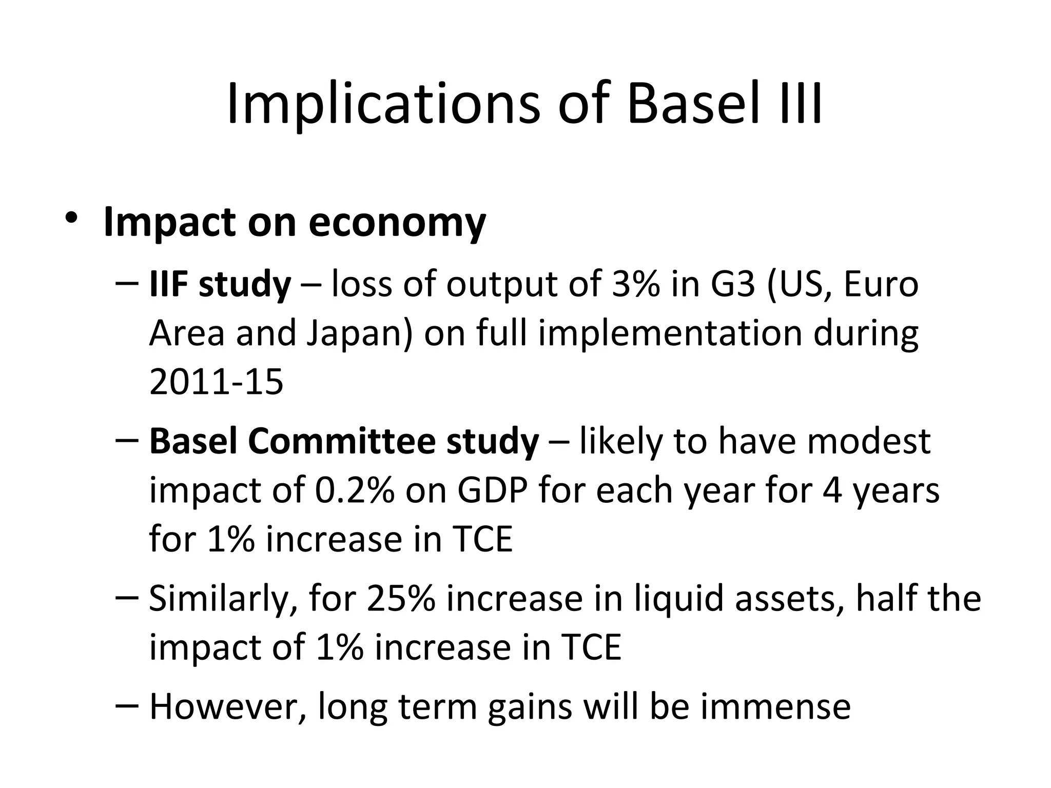 Implications of Basel III
• Impact on economy
– IIF study – loss of output of 3% in G3 (US, Euro
Area and Japan) on full implementation during
2011-15
– Basel Committee study – likely to have modest
impact of 0.2% on GDP for each year for 4 years
for 1% increase in TCE
– Similarly, for 25% increase in liquid assets, half the
impact of 1% increase in TCE
– However, long term gains will be immense
 