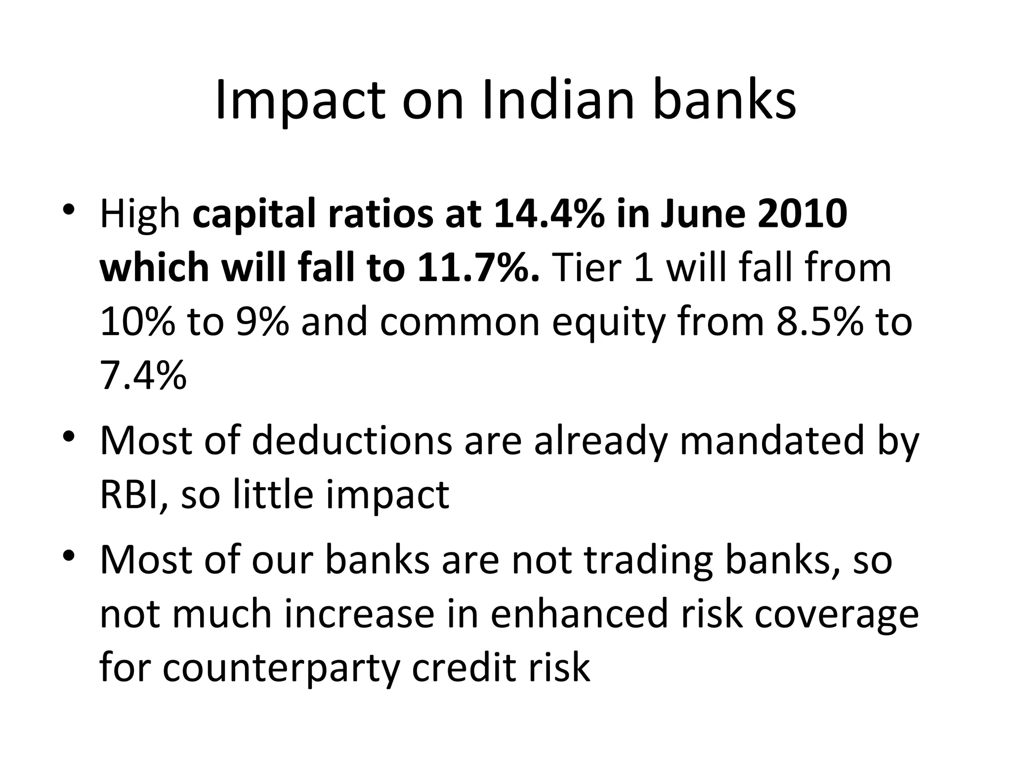 Impact on Indian banks
• High capital ratios at 14.4% in June 2010
which will fall to 11.7%. Tier 1 will fall from
10% to 9% and common equity from 8.5% to
7.4%
• Most of deductions are already mandated by
RBI, so little impact
• Most of our banks are not trading banks, so
not much increase in enhanced risk coverage
for counterparty credit risk
 