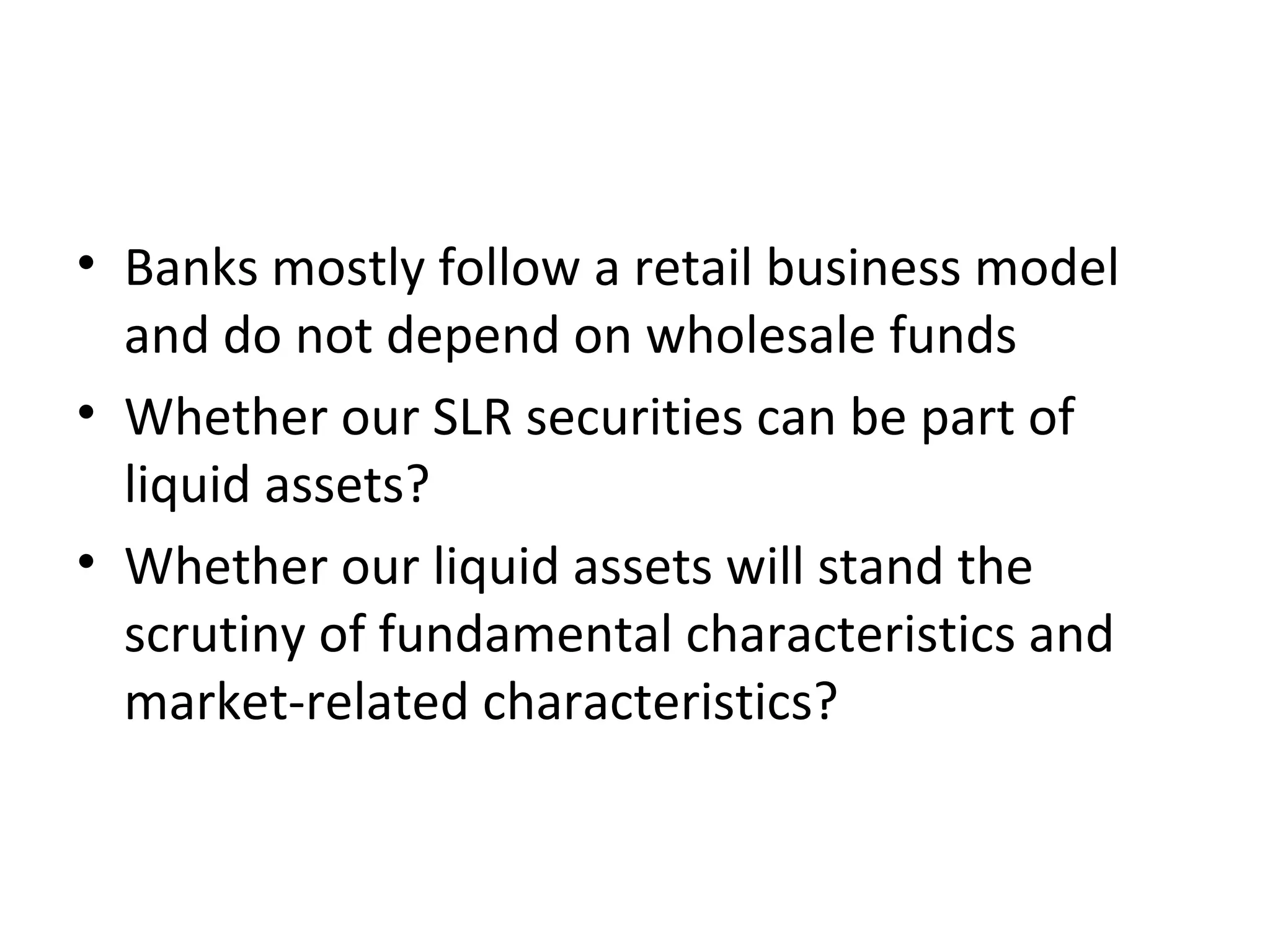 • Banks mostly follow a retail business model
and do not depend on wholesale funds
• Whether our SLR securities can be part of
liquid assets?
• Whether our liquid assets will stand the
scrutiny of fundamental characteristics and
market-related characteristics?
 