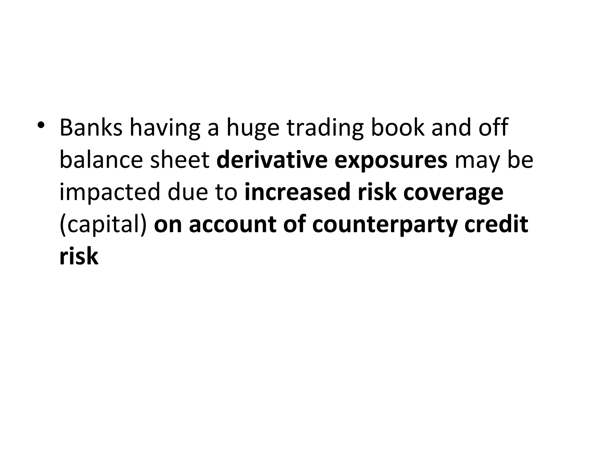 • Banks having a huge trading book and off
balance sheet derivative exposures may be
impacted due to increased risk coverage
(capital) on account of counterparty credit
risk
 