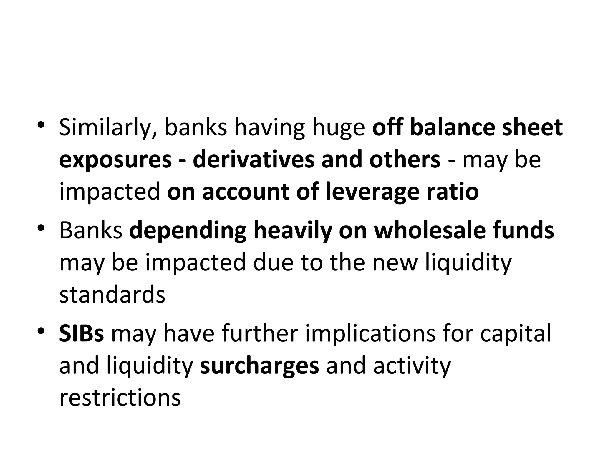 • Similarly, banks having huge off balance sheet
exposures - derivatives and others - may be
impacted on account of leverage ratio
• Banks depending heavily on wholesale funds
may be impacted due to the new liquidity
standards
• SIBs may have further implications for capital
and liquidity surcharges and activity
restrictions
 
