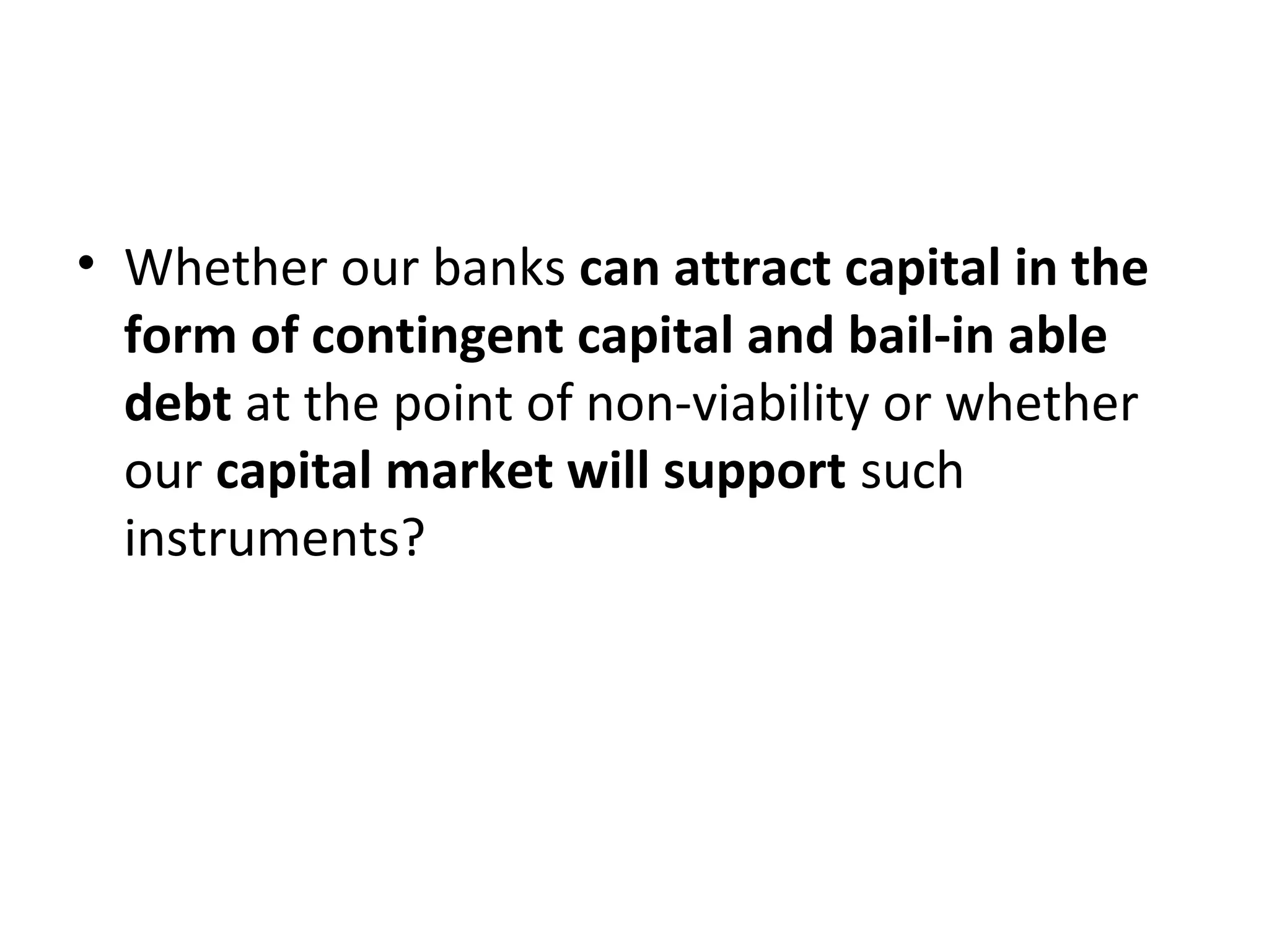 • Whether our banks can attract capital in the
form of contingent capital and bail-in able
debt at the point of non-viability or whether
our capital market will support such
instruments?
 