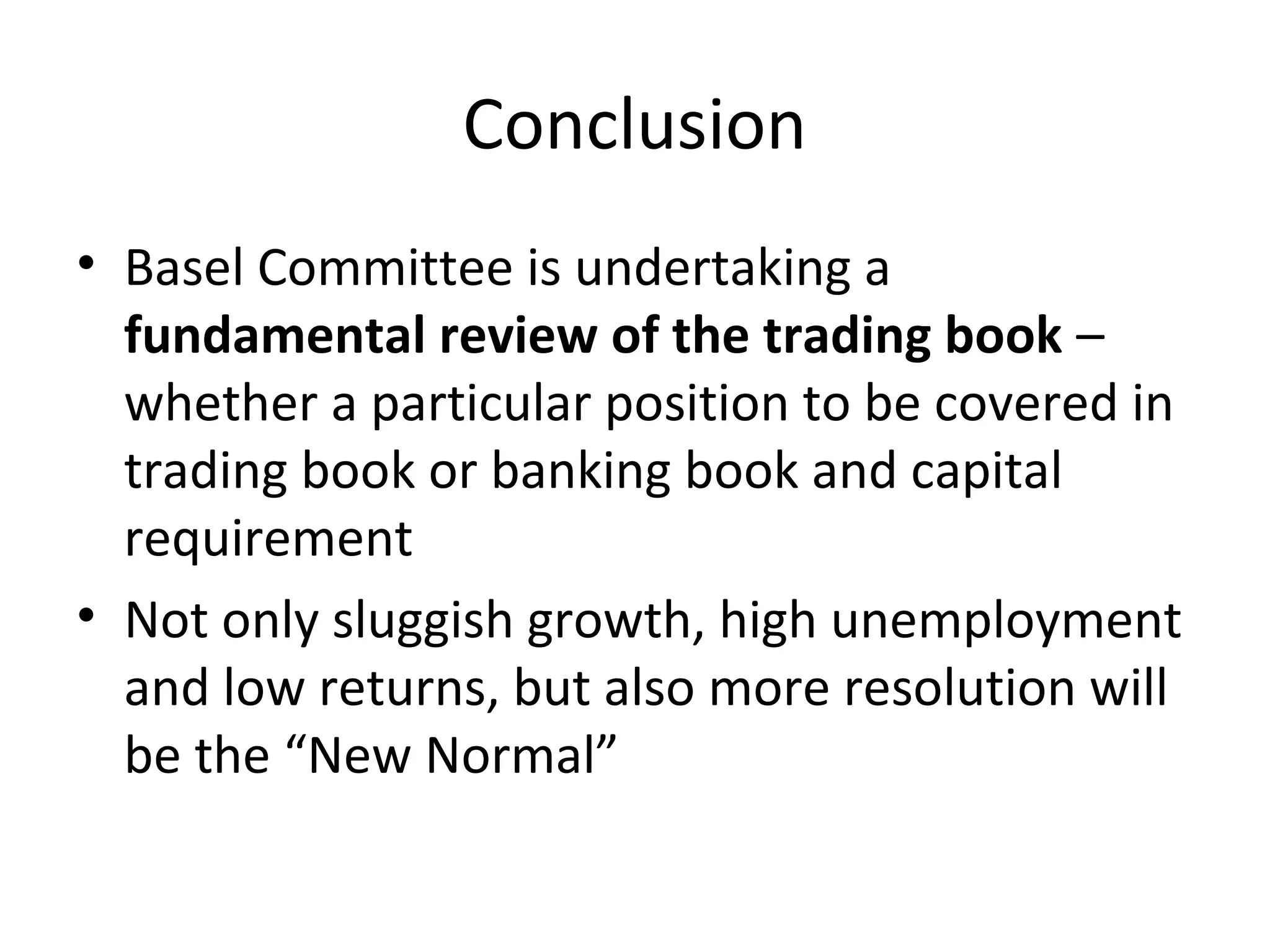 Conclusion
• Basel Committee is undertaking a
fundamental review of the trading book –
whether a particular position to be covered in
trading book or banking book and capital
requirement
• Not only sluggish growth, high unemployment
and low returns, but also more resolution will
be the “New Normal”
 