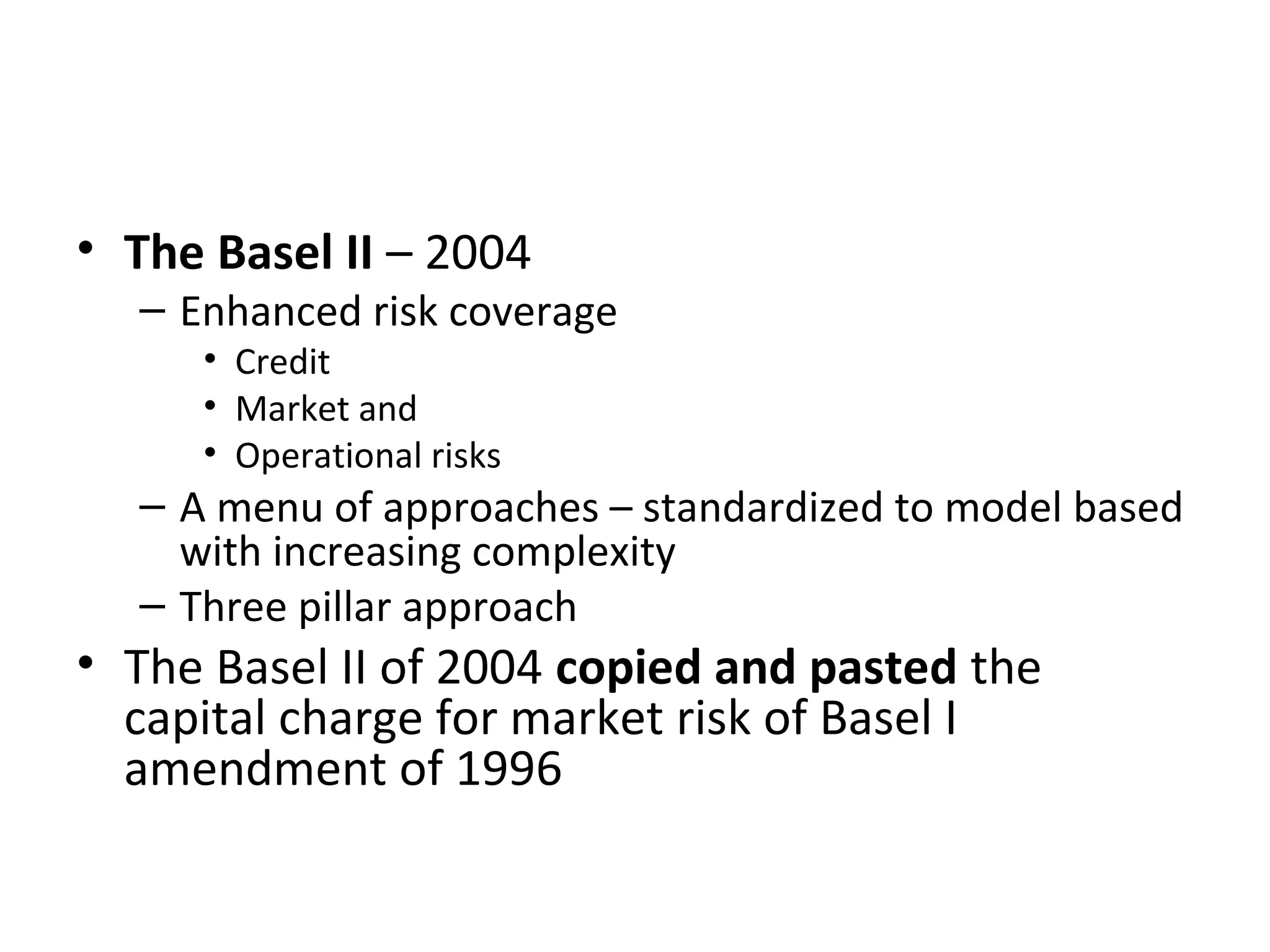 • The Basel II – 2004
– Enhanced risk coverage
• Credit
• Market and
• Operational risks
– A menu of approaches – standardized to model based
with increasing complexity
– Three pillar approach
• The Basel II of 2004 copied and pasted the
capital charge for market risk of Basel I
amendment of 1996
 