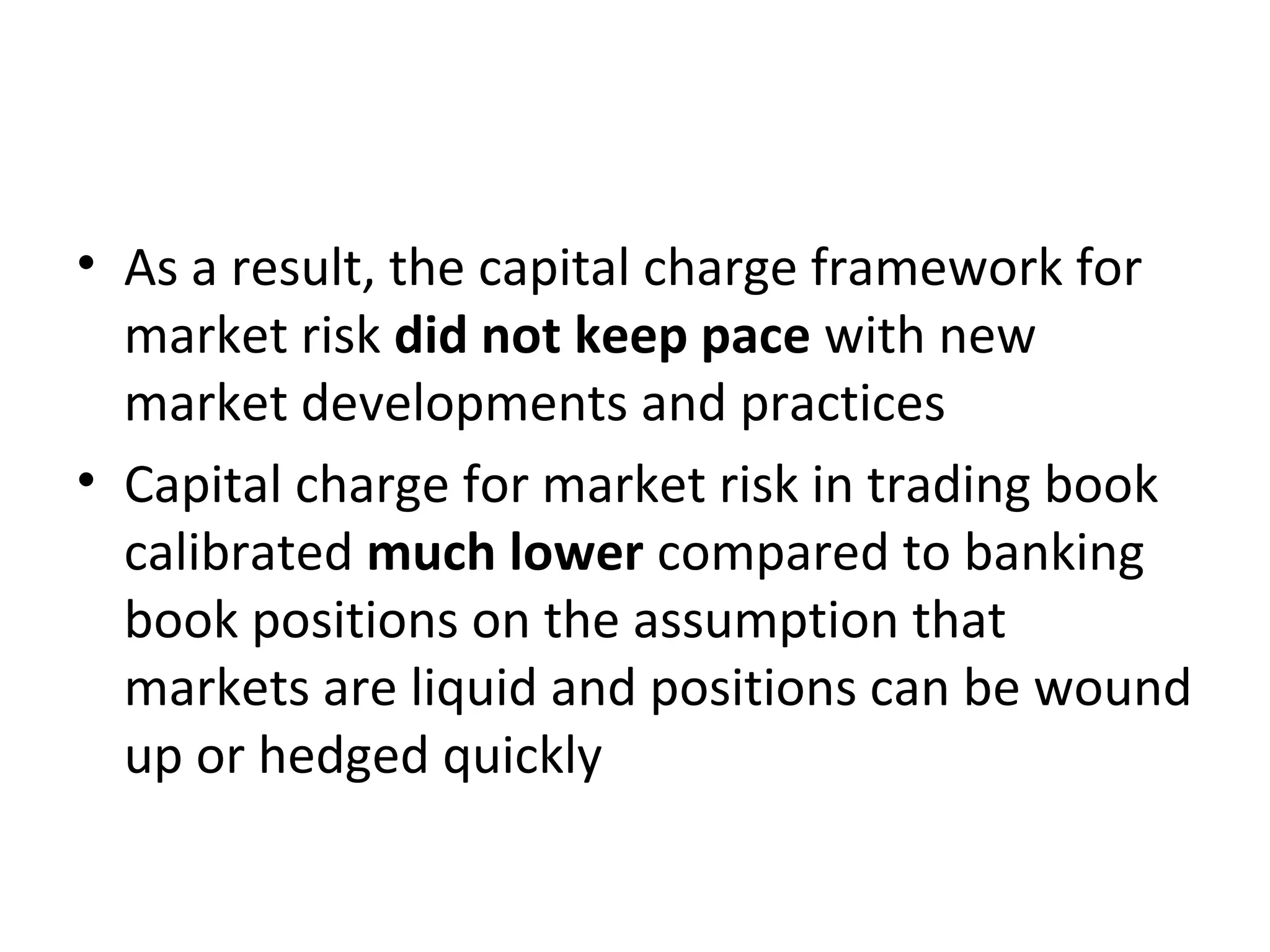 • As a result, the capital charge framework for
market risk did not keep pace with new
market developments and practices
• Capital charge for market risk in trading book
calibrated much lower compared to banking
book positions on the assumption that
markets are liquid and positions can be wound
up or hedged quickly
 