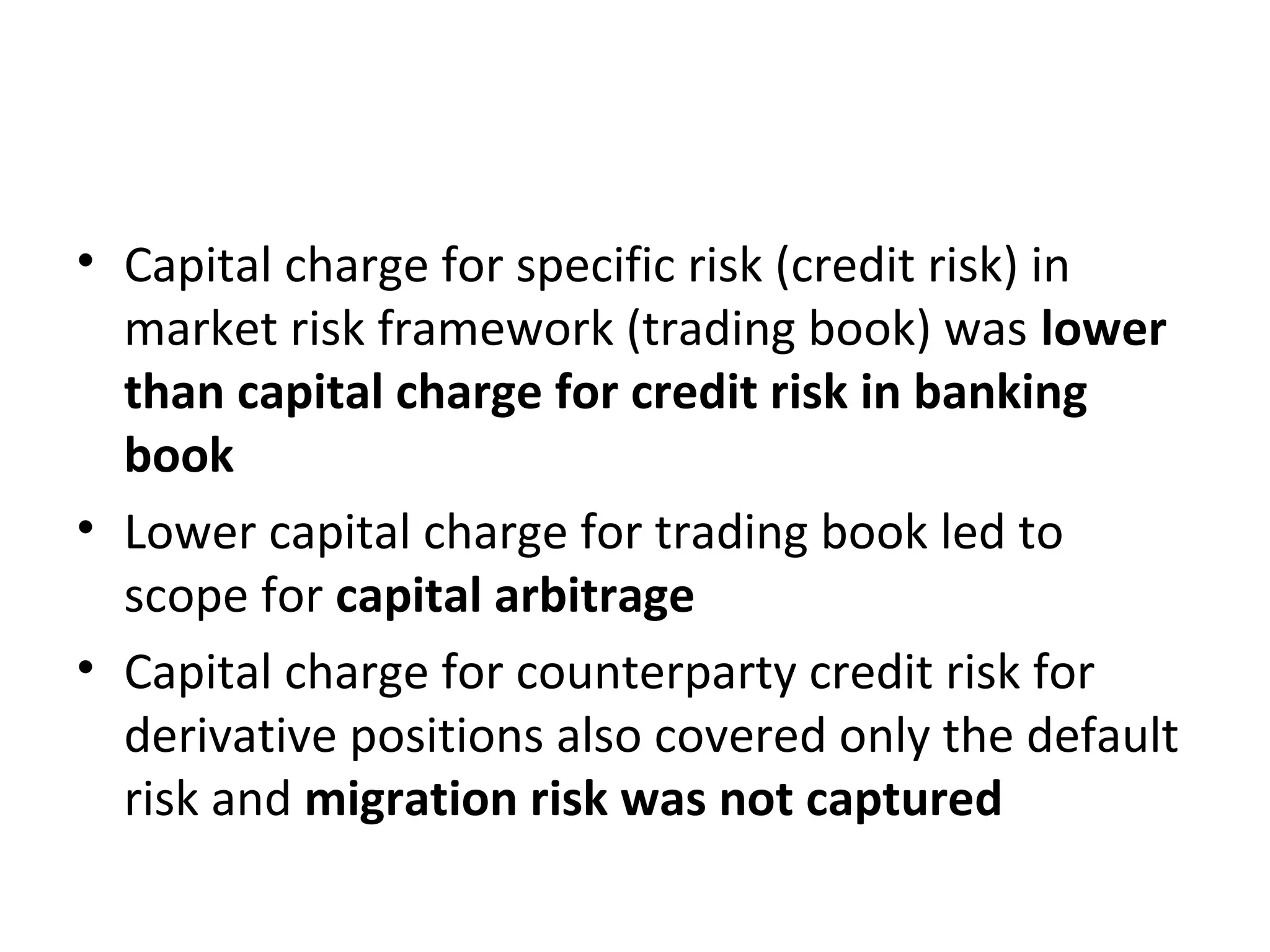• Capital charge for specific risk (credit risk) in
market risk framework (trading book) was lower
than capital charge for credit risk in banking
book
• Lower capital charge for trading book led to
scope for capital arbitrage
• Capital charge for counterparty credit risk for
derivative positions also covered only the default
risk and migration risk was not captured
 