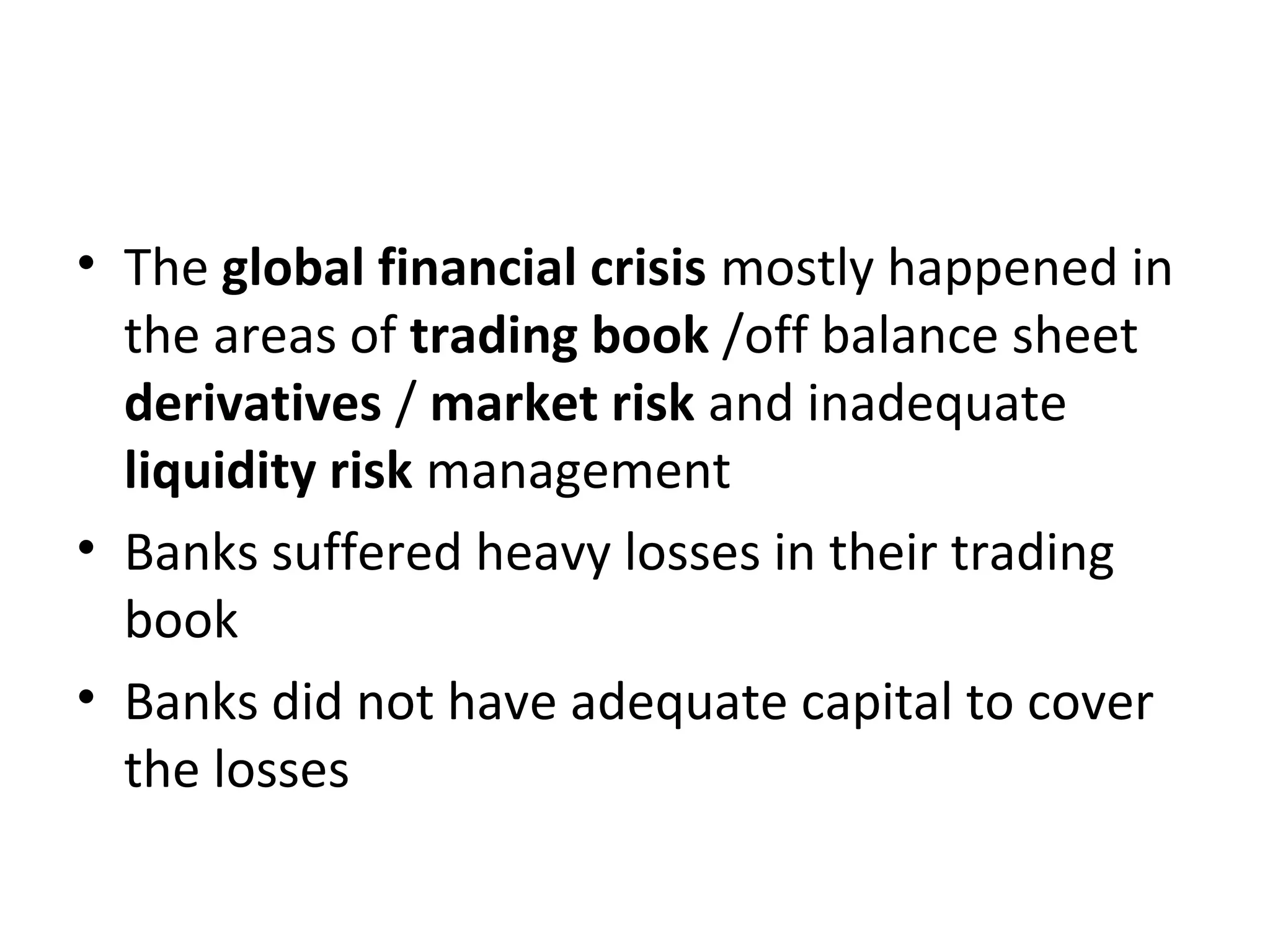 • The global financial crisis mostly happened in
the areas of trading book /off balance sheet
derivatives / market risk and inadequate
liquidity risk management
• Banks suffered heavy losses in their trading
book
• Banks did not have adequate capital to cover
the losses
 