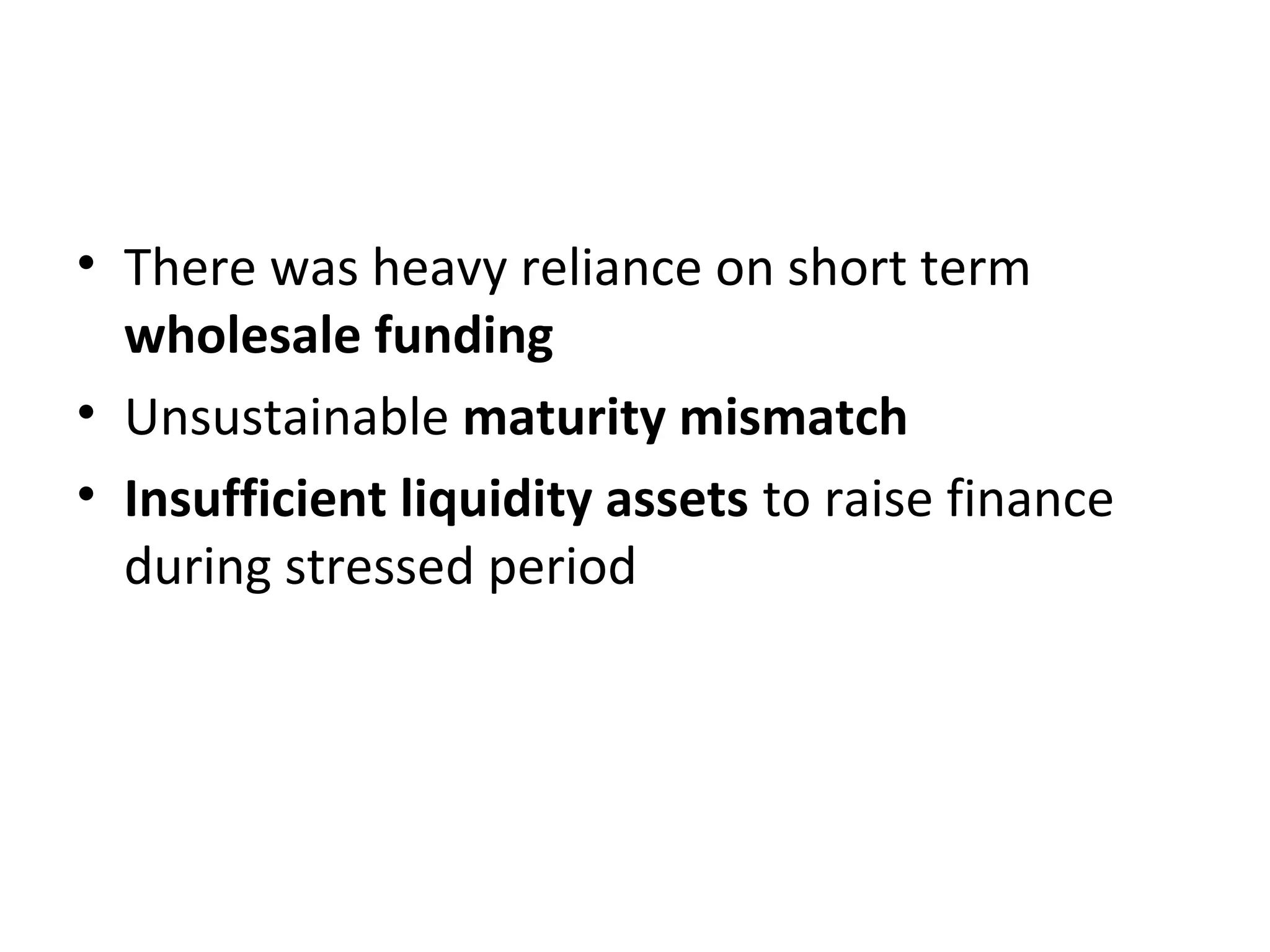• There was heavy reliance on short term
wholesale funding
• Unsustainable maturity mismatch
• Insufficient liquidity assets to raise finance
during stressed period
 