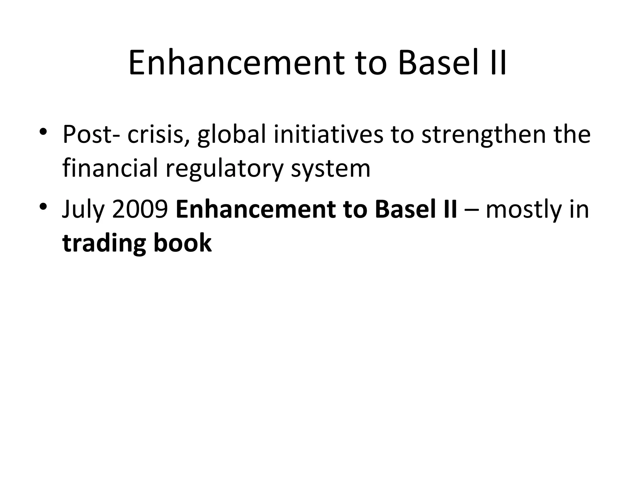 Enhancement to Basel II
• Post- crisis, global initiatives to strengthen the
financial regulatory system
• July 2009 Enhancement to Basel II – mostly in
trading book
 