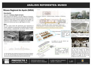 PROYECTO 1
HOMBRE, ARQUITECTURA Y CIUDAD
PROFESOR: MIGUEL ROCO
AYUDANTE: NICOLE CÁRDENAS
ALUMNA: MARTINA CARRASCO
JUEVES 5, JUNIO 2014
UNIVERSIDAD DE CONCEPCEPCIÓN
L-01
ANÁLISIS REFERENTES: MUSEO
Museo Regional de Aysén (MRA)
Idea
Dar una nueva visión del patrimonio que representa el
museo, mediante la restauración de edificios patrimoniales
en el contexto y manteniendo una forma similar a estos,
mediante la idea de Galpón y casas quinta.
Casas de los colonos Interior galpones antiguos
Un solo volumen que compone la estructura de techos en ángulos
de 15°, 30° y 45º tomando como referencia las pendientes de los
techos de las distintas edificaciones patrimoniales de la SIA.
Ubicación: Coihaique, Región de Aysén.
Descripción
MRA restaurará seis edificios, a los que integra en el proyecto.
Emplazándose en la zona patrimonial que ocupara la Sociedad
Industrial de Aysén (SIA), la estancia ovejera que dio origen a la
ciudad de y está inspirado en los galpones de esquila y las
casas de los colonos que hace un siglo llegaron a la zona.
[13]Deposito - [14]Archivo – [15]Salas de trabajo – [16]talleres – [17]Biblioteca
13 14
15
16 17
1 2 3 4
5
6 9
8
9
[1]Auditorio - [2]Auditorio 128p – [3]Atrio – [4]recepción – [5]Salas (1,2,3)
[6] sala audiovisual – [7] Terraza Cocina de Peones – [8] Restaurant – [9]Sala 4
Museo
La composición de la
forma sigue la misma
dinámica que su
entorno, de ésta
forma se adhiere al
contexto
Edificios Patrimoniales
La cubierta es un solo volumen que
interiormente se subdivide.
Las divisiones interiores se
encuentran conectadas
visualmente, ya que están separas
por ventanales, que además
permiten una conexión con la
naturaleza
Circulación lineal, para favorecer el recorrido por el museo y entorno.
El interior, es blanco y homogéneo para darle
protagonismo a la exposición y producir
espacios amplios.
En su materialidad destaca la madera de
Lenga, propia del sur de Chile, lo cual le otorga
carácter, y lo conecta con el entorno.
El edificio permite que su estructura interna se
vea, así como también los edificios
patrimoniales que lo rodean, para que los
usuarios puedan verlos como parte de la
exposición, incluso algunas de estas estructuras
ya existían, por lo que son parte de las
muestras. En la imagen, las luces le dan
protagonismo a estas estructuras vistas.
 