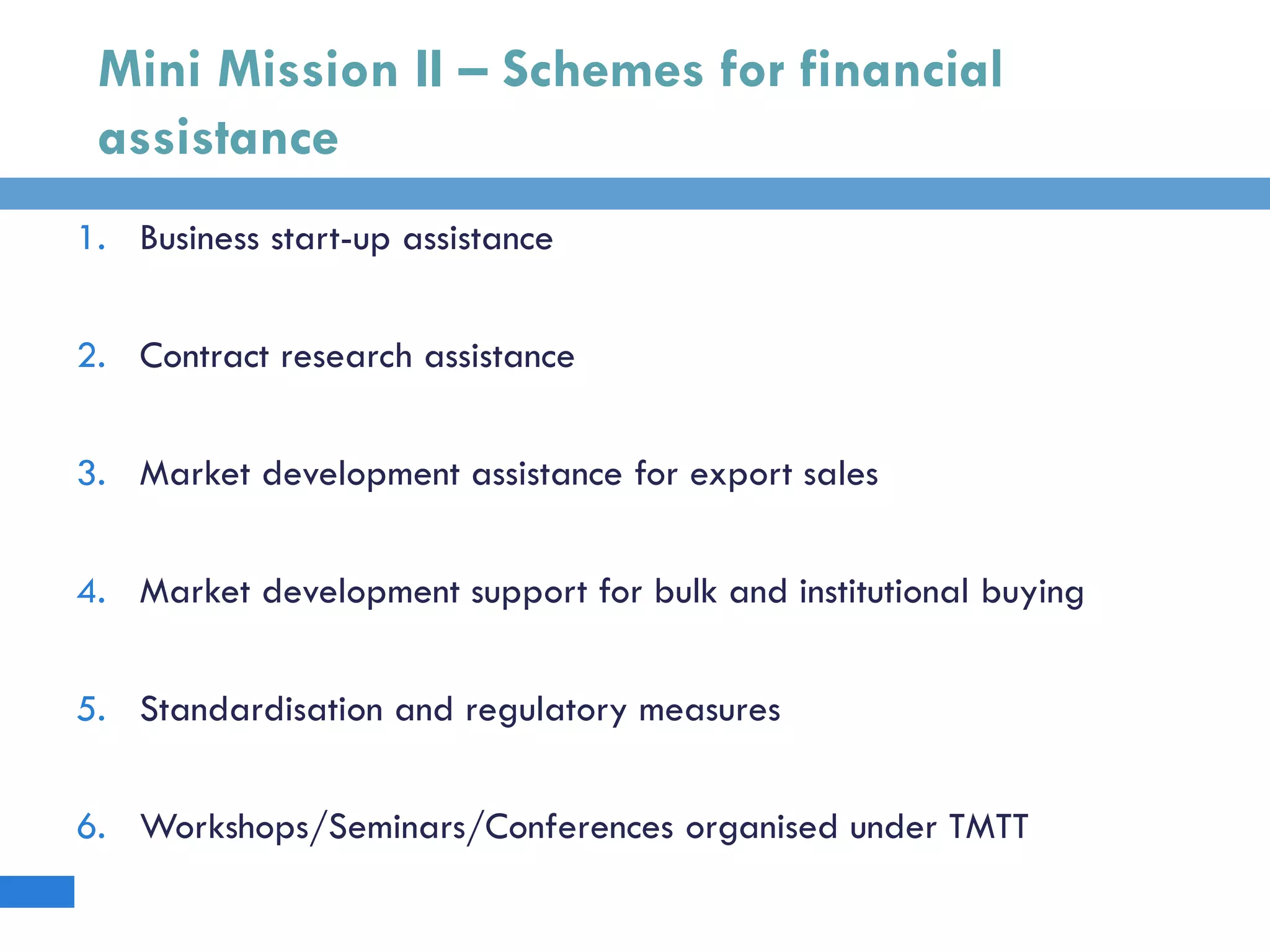 Mini Mission II – Schemes for financial
assistance
1. Business start-up assistance
2. Contract research assistance
3. Market development assistance for export sales
4. Market development support for bulk and institutional buying
5. Standardisation and regulatory measures
6. Workshops/Seminars/Conferences organised under TMTT
 