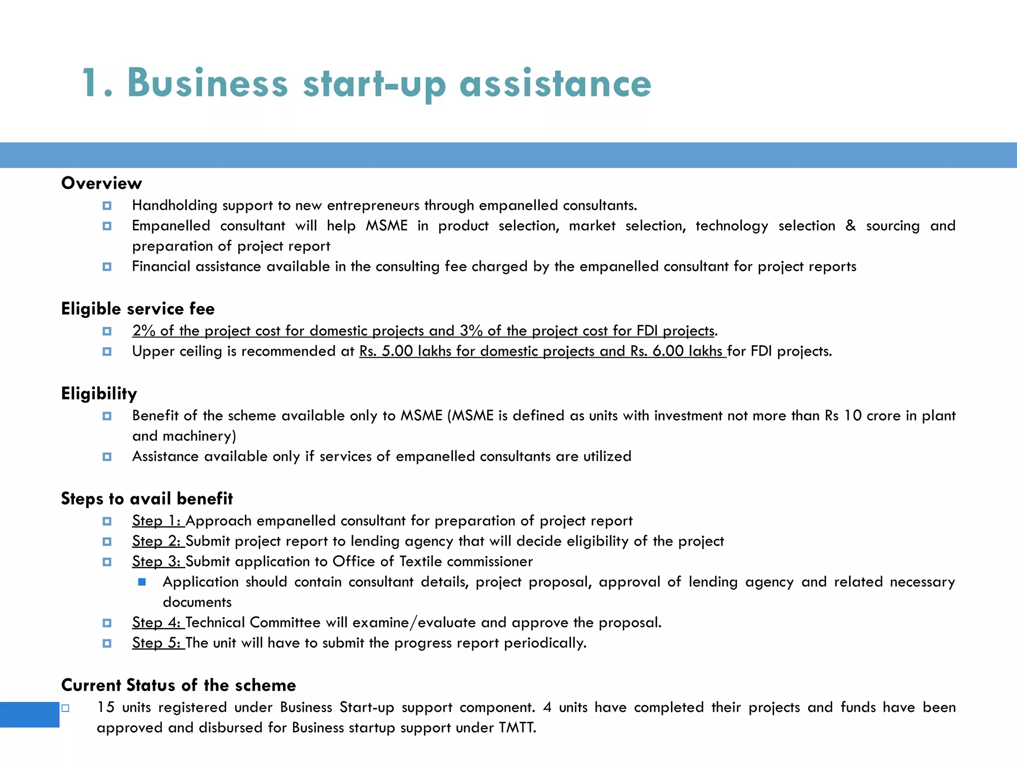 1. Business start-up assistance
Overview
 Handholding support to new entrepreneurs through empanelled consultants.
 Empanelled consultant will help MSME in product selection, market selection, technology selection & sourcing and
preparation of project report
 Financial assistance available in the consulting fee charged by the empanelled consultant for project reports
Eligible service fee
 2% of the project cost for domestic projects and 3% of the project cost for FDI projects.
 Upper ceiling is recommended at Rs. 5.00 lakhs for domestic projects and Rs. 6.00 lakhs for FDI projects.
Eligibility
 Benefit of the scheme available only to MSME (MSME is defined as units with investment not more than Rs 10 crore in plant
and machinery)
 Assistance available only if services of empanelled consultants are utilized
Steps to avail benefit
 Step 1: Approach empanelled consultant for preparation of project report
 Step 2: Submit project report to lending agency that will decide eligibility of the project
 Step 3: Submit application to Office of Textile commissioner
 Application should contain consultant details, project proposal, approval of lending agency and related necessary
documents
 Step 4: Technical Committee will examine/evaluate and approve the proposal.
 Step 5: The unit will have to submit the progress report periodically.
Current Status of the scheme
 15 units registered under Business Start-up support component. 4 units have completed their projects and funds have been
approved and disbursed for Business startup support under TMTT.
 