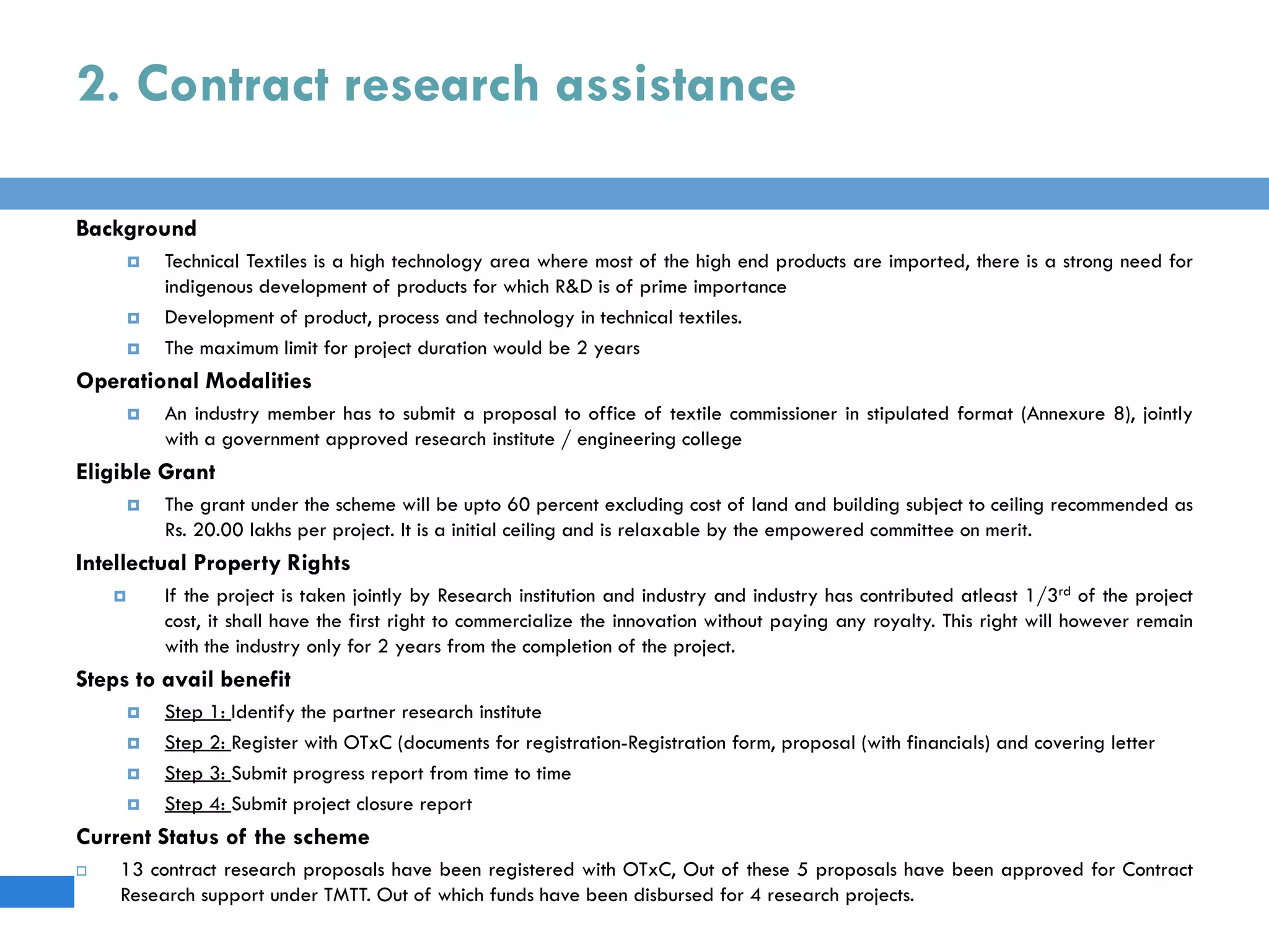 2. Contract research assistance
Background
 Technical Textiles is a high technology area where most of the high end products are imported, there is a strong need for
indigenous development of products for which R&D is of prime importance
 Development of product, process and technology in technical textiles.
 The maximum limit for project duration would be 2 years
Operational Modalities
 An industry member has to submit a proposal to office of textile commissioner in stipulated format (Annexure 8), jointly
with a government approved research institute / engineering college
Eligible Grant
 The grant under the scheme will be upto 60 percent excluding cost of land and building subject to ceiling recommended as
Rs. 20.00 lakhs per project. It is a initial ceiling and is relaxable by the empowered committee on merit.
Intellectual Property Rights
 If the project is taken jointly by Research institution and industry and industry has contributed atleast 1/3rd of the project
cost, it shall have the first right to commercialize the innovation without paying any royalty. This right will however remain
with the industry only for 2 years from the completion of the project.
Steps to avail benefit
 Step 1: Identify the partner research institute
 Step 2: Register with OTxC (documents for registration-Registration form, proposal (with financials) and covering letter
 Step 3: Submit progress report from time to time
 Step 4: Submit project closure report
Current Status of the scheme
 13 contract research proposals have been registered with OTxC, Out of these 5 proposals have been approved for Contract
Research support under TMTT. Out of which funds have been disbursed for 4 research projects.
 