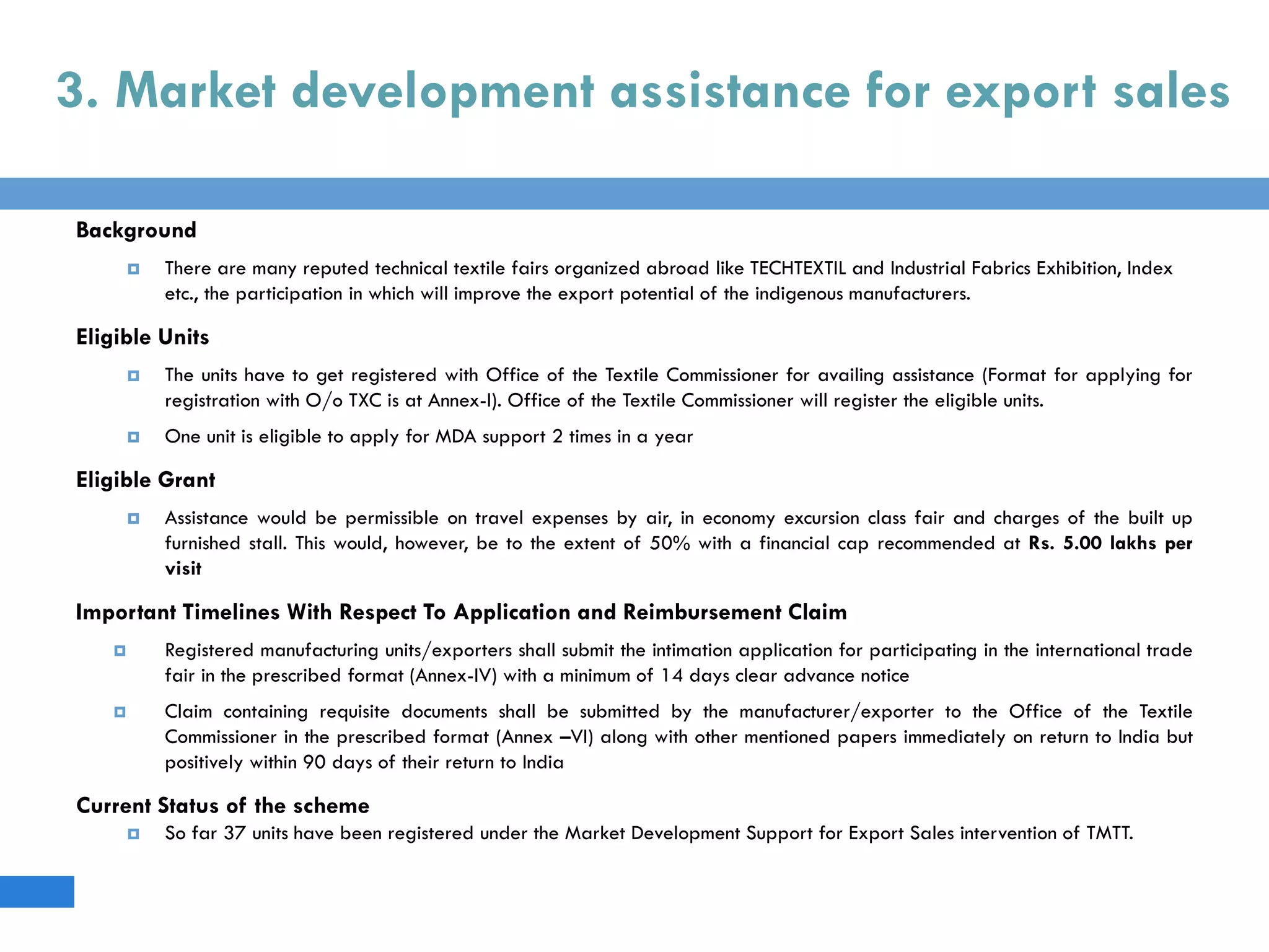 3. Market development assistance for export sales
Background
 There are many reputed technical textile fairs organized abroad like TECHTEXTIL and Industrial Fabrics Exhibition, Index
etc., the participation in which will improve the export potential of the indigenous manufacturers.
Eligible Units
 The units have to get registered with Office of the Textile Commissioner for availing assistance (Format for applying for
registration with O/o TXC is at Annex-I). Office of the Textile Commissioner will register the eligible units.
 One unit is eligible to apply for MDA support 2 times in a year
Eligible Grant
 Assistance would be permissible on travel expenses by air, in economy excursion class fair and charges of the built up
furnished stall. This would, however, be to the extent of 50% with a financial cap recommended at Rs. 5.00 lakhs per
visit
Important Timelines With Respect To Application and Reimbursement Claim
 Registered manufacturing units/exporters shall submit the intimation application for participating in the international trade
fair in the prescribed format (Annex-IV) with a minimum of 14 days clear advance notice
 Claim containing requisite documents shall be submitted by the manufacturer/exporter to the Office of the Textile
Commissioner in the prescribed format (Annex –VI) along with other mentioned papers immediately on return to India but
positively within 90 days of their return to India
Current Status of the scheme
 So far 37 units have been registered under the Market Development Support for Export Sales intervention of TMTT.
 