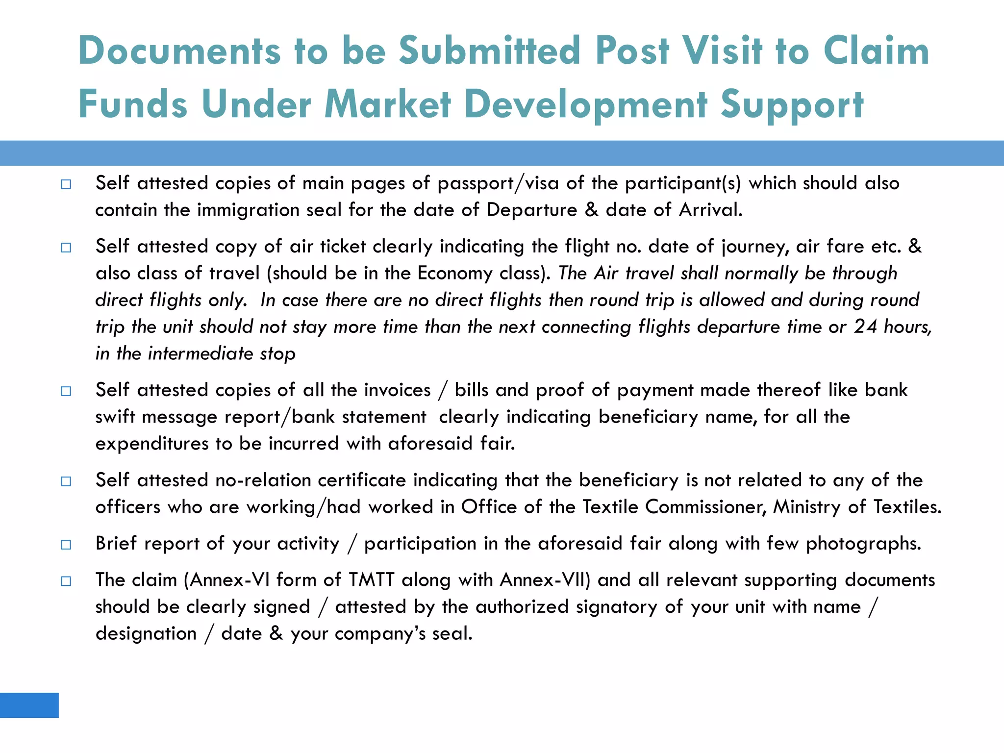 Documents to be Submitted Post Visit to Claim
Funds Under Market Development Support
 Self attested copies of main pages of passport/visa of the participant(s) which should also
contain the immigration seal for the date of Departure & date of Arrival.
 Self attested copy of air ticket clearly indicating the flight no. date of journey, air fare etc. &
also class of travel (should be in the Economy class). The Air travel shall normally be through
direct flights only. In case there are no direct flights then round trip is allowed and during round
trip the unit should not stay more time than the next connecting flights departure time or 24 hours,
in the intermediate stop
 Self attested copies of all the invoices / bills and proof of payment made thereof like bank
swift message report/bank statement clearly indicating beneficiary name, for all the
expenditures to be incurred with aforesaid fair.
 Self attested no-relation certificate indicating that the beneficiary is not related to any of the
officers who are working/had worked in Office of the Textile Commissioner, Ministry of Textiles.
 Brief report of your activity / participation in the aforesaid fair along with few photographs.
 The claim (Annex-VI form of TMTT along with Annex-VII) and all relevant supporting documents
should be clearly signed / attested by the authorized signatory of your unit with name /
designation / date & your company’s seal.
 