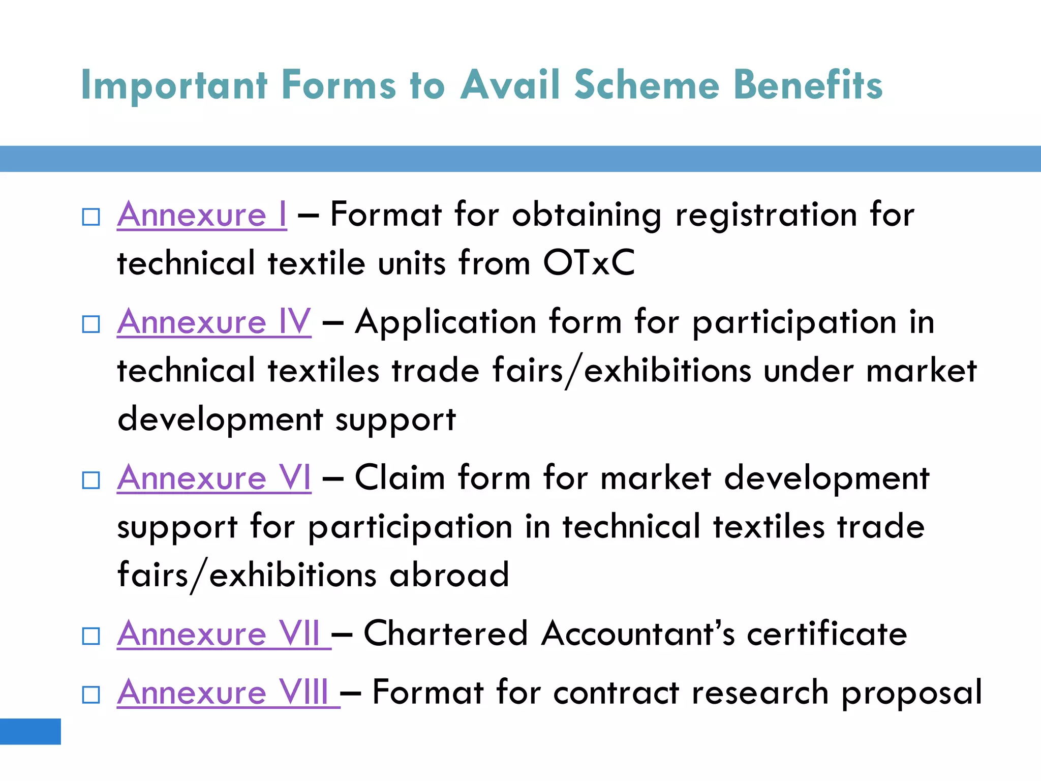 Important Forms to Avail Scheme Benefits
 Annexure I – Format for obtaining registration for
technical textile units from OTxC
 Annexure IV – Application form for participation in
technical textiles trade fairs/exhibitions under market
development support
 Annexure VI – Claim form for market development
support for participation in technical textiles trade
fairs/exhibitions abroad
 Annexure VII – Chartered Accountant’s certificate
 Annexure VIII – Format for contract research proposal
 
