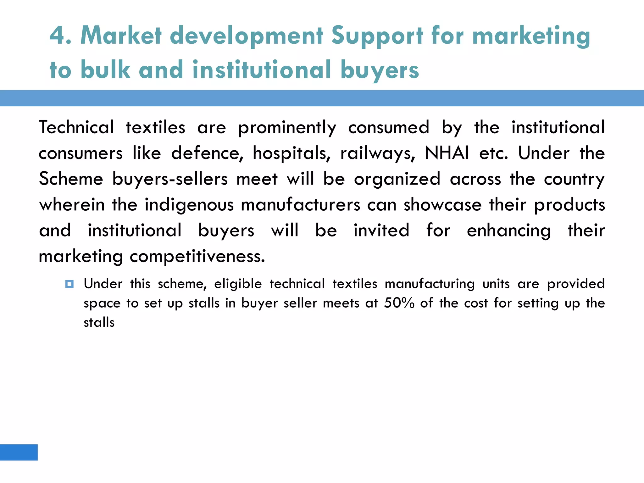 4. Market development Support for marketing
to bulk and institutional buyers
Technical textiles are prominently consumed by the institutional
consumers like defence, hospitals, railways, NHAI etc. Under the
Scheme buyers-sellers meet will be organized across the country
wherein the indigenous manufacturers can showcase their products
and institutional buyers will be invited for enhancing their
marketing competitiveness.
 Under this scheme, eligible technical textiles manufacturing units are provided
space to set up stalls in buyer seller meets at 50% of the cost for setting up the
stalls
 
