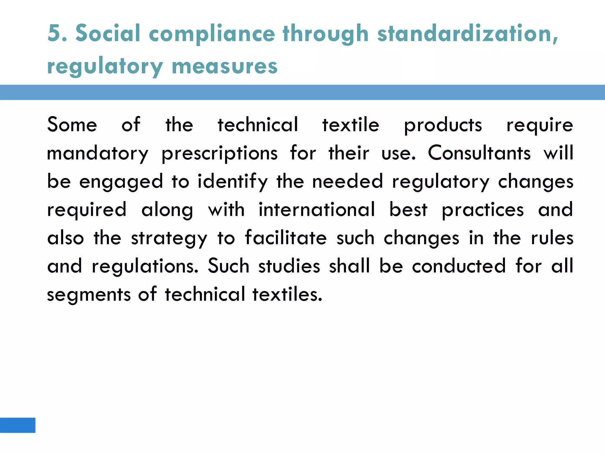 5. Social compliance through standardization,
regulatory measures
Some of the technical textile products require
mandatory prescriptions for their use. Consultants will
be engaged to identify the needed regulatory changes
required along with international best practices and
also the strategy to facilitate such changes in the rules
and regulations. Such studies shall be conducted for all
segments of technical textiles.
 