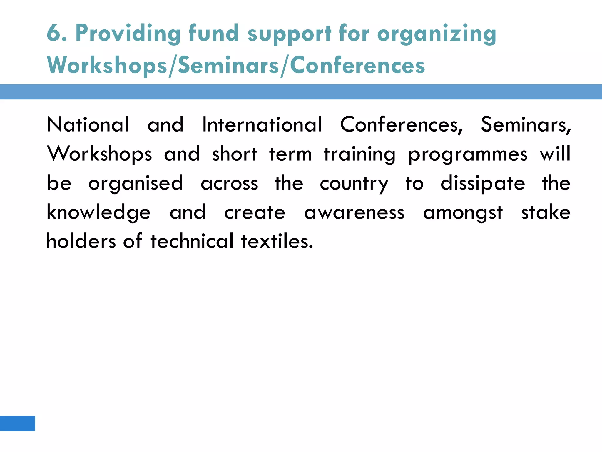 6. Providing fund support for organizing
Workshops/Seminars/Conferences
National and International Conferences, Seminars,
Workshops and short term training programmes will
be organised across the country to dissipate the
knowledge and create awareness amongst stake
holders of technical textiles.
 