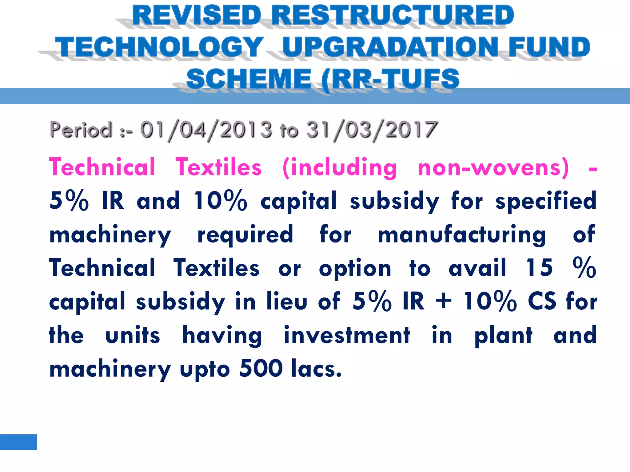 Period :- 01/04/2013 to 31/03/2017
Technical Textiles (including non-wovens) -
5% IR and 10% capital subsidy for specified
machinery required for manufacturing of
Technical Textiles or option to avail 15 %
capital subsidy in lieu of 5% IR + 10% CS for
the units having investment in plant and
machinery upto 500 lacs.
 