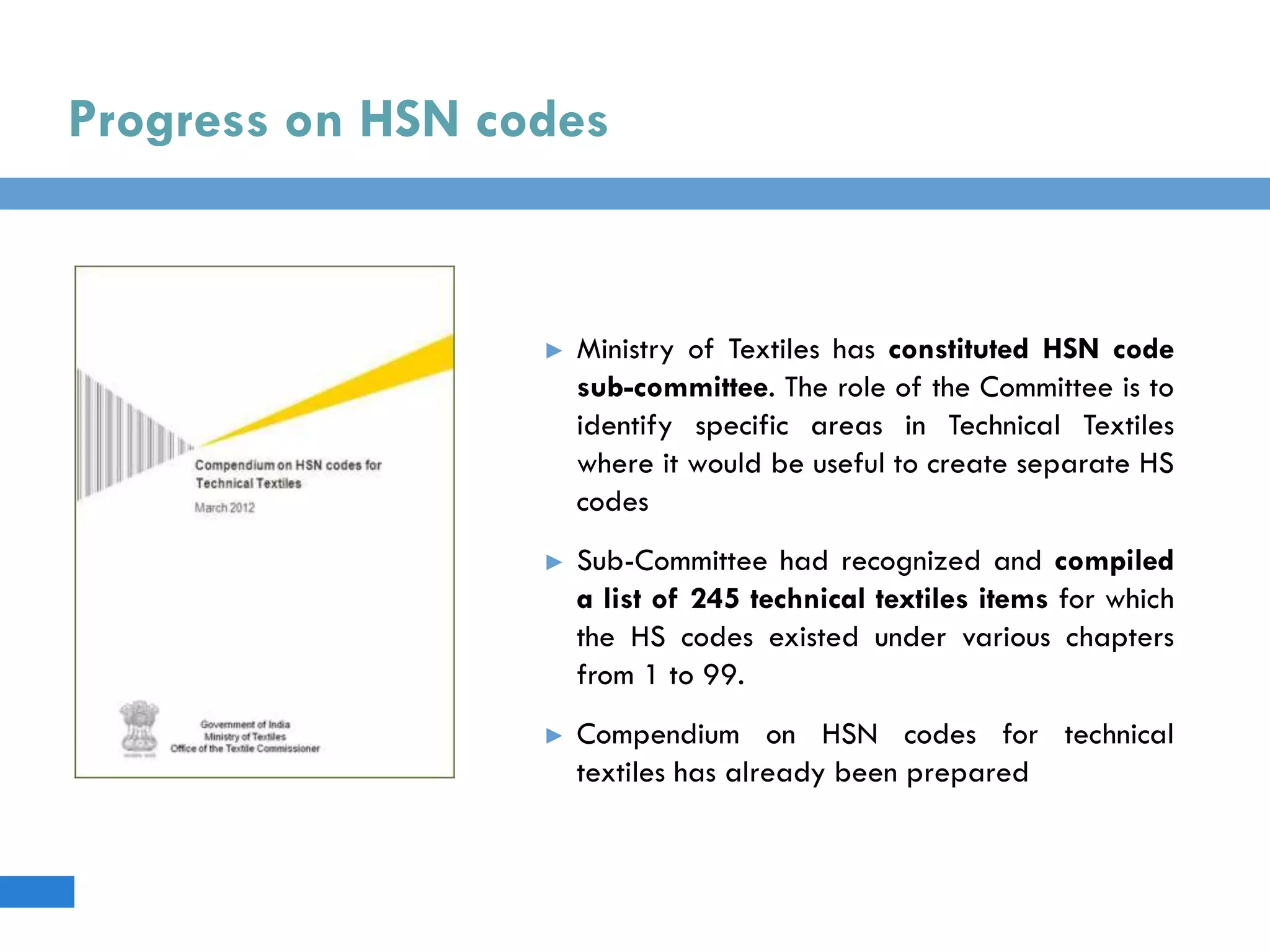Progress on HSN codes
► Ministry of Textiles has constituted HSN code
sub-committee. The role of the Committee is to
identify specific areas in Technical Textiles
where it would be useful to create separate HS
codes
► Sub-Committee had recognized and compiled
a list of 245 technical textiles items for which
the HS codes existed under various chapters
from 1 to 99.
► Compendium on HSN codes for technical
textiles has already been prepared
 