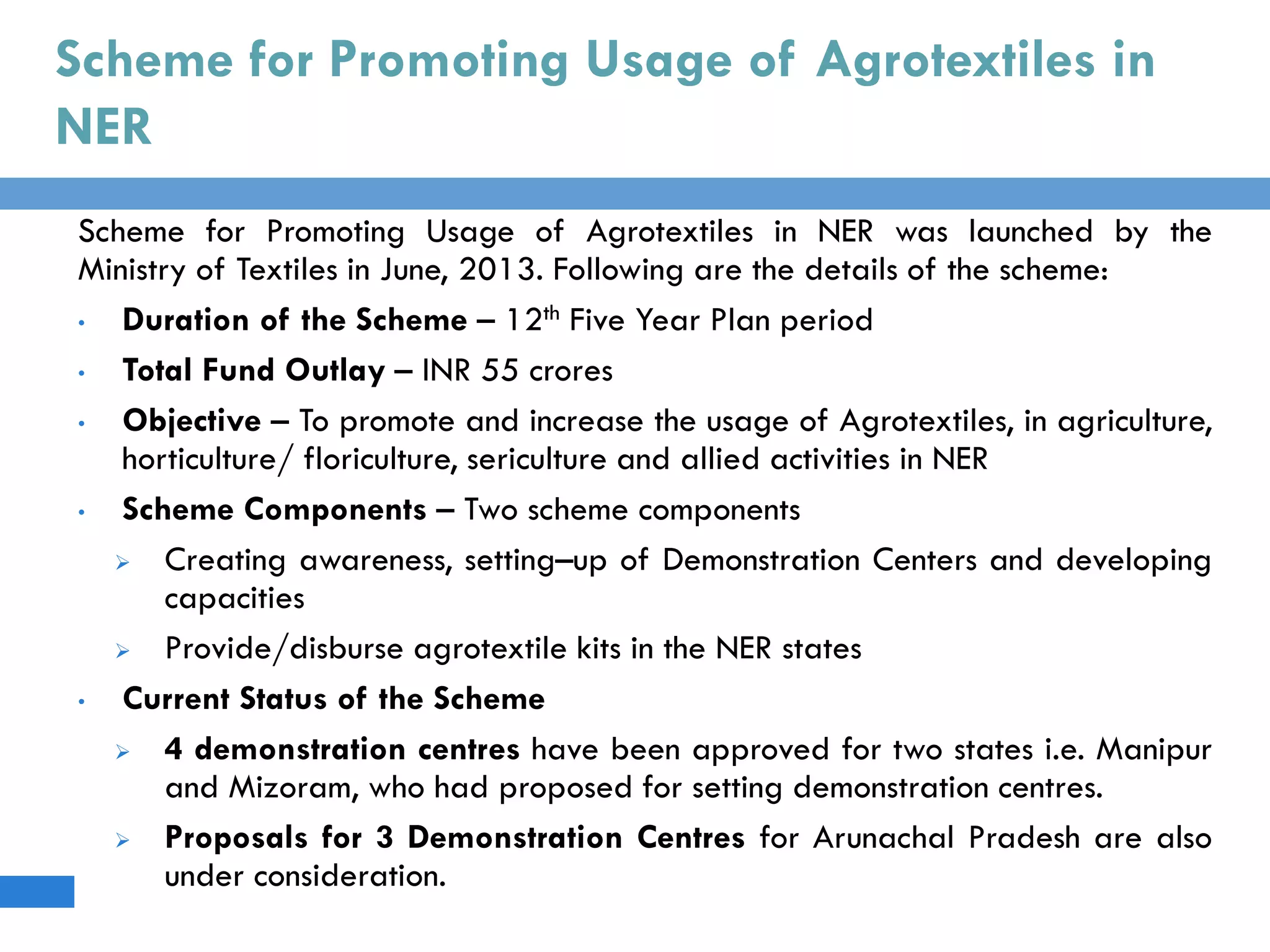 Scheme for Promoting Usage of Agrotextiles in
NER
Scheme for Promoting Usage of Agrotextiles in NER was launched by the
Ministry of Textiles in June, 2013. Following are the details of the scheme:
• Duration of the Scheme – 12th Five Year Plan period
• Total Fund Outlay – INR 55 crores
• Objective – To promote and increase the usage of Agrotextiles, in agriculture,
horticulture/ floriculture, sericulture and allied activities in NER
• Scheme Components – Two scheme components
 Creating awareness, setting–up of Demonstration Centers and developing
capacities
 Provide/disburse agrotextile kits in the NER states
• Current Status of the Scheme
 4 demonstration centres have been approved for two states i.e. Manipur
and Mizoram, who had proposed for setting demonstration centres.
 Proposals for 3 Demonstration Centres for Arunachal Pradesh are also
under consideration.
 