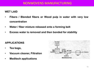 NONWOVENS MANUFACTURING
WET LAID
• Fibers / Blended fibers or Wood pulp in water with very low
concentration
• Water / fiber mixture released onto a forming belt
• Excess water is removed and then bonded for stability
APPLICATIONS
• Tea bags,
• Vacuum cleaner, Filtration
• Meditech applications
15
 