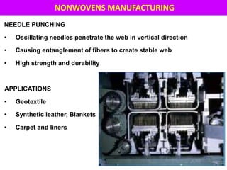NEEDLE PUNCHING
• Oscillating needles penetrate the web in vertical direction
• Causing entanglement of fibers to create stable web
• High strength and durability
APPLICATIONS
• Geotextile
• Synthetic leather, Blankets
• Carpet and liners
16
NONWOVENS MANUFACTURING
 