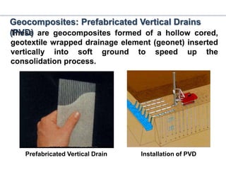 These are geocomposites formed of a hollow cored,
geotextile wrapped drainage element (geonet) inserted
vertically into soft ground to speed up the
consolidation process.
Prefabricated Vertical Drain Installation of PVD
Geocomposites: Prefabricated Vertical Drains
(PVD)
 