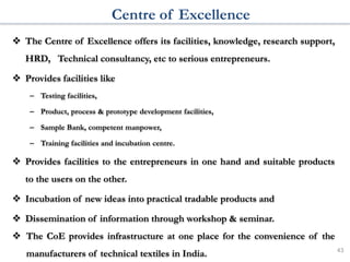 Centre of Excellence
 The Centre of Excellence offers its facilities, knowledge, research support,
HRD, Technical consultancy, etc to serious entrepreneurs.
 Provides facilities like
– Testing facilities,
– Product, process & prototype development facilities,
– Sample Bank, competent manpower,
– Training facilities and incubation centre.
 Provides facilities to the entrepreneurs in one hand and suitable products
to the users on the other.
 Incubation of new ideas into practical tradable products and
 Dissemination of information through workshop & seminar.
 The CoE provides infrastructure at one place for the convenience of the
manufacturers of technical textiles in India. 43
 