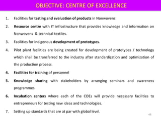 OBJECTIVE: CENTRE OF EXCELLENCE
1. Facilities for testing and evaluation of products in Nonwovens
2. Resource centre with IT infrastructure that provides knowledge and information on
Nonwovens & technical textiles.
3. Facilities for indigenous development of prototypes.
4. Pilot plant facilities are being created for development of prototypes / technology
which shall be transferred to the industry after standardization and optimization of
the production process.
4. Facilities for training of personnel
5. Knowledge sharing with stakeholders by arranging seminars and awareness
programmes
6. Incubation centers where each of the COEs will provide necessary facilities to
entrepreneurs for testing new ideas and technologies.
7. Setting up standards that are at par with global level.
48
 