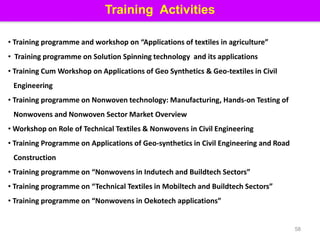 58
Training Activities
• Training programme and workshop on “Applications of textiles in agriculture”
• Training programme on Solution Spinning technology and its applications
• Training Cum Workshop on Applications of Geo Synthetics & Geo-textiles in Civil
Engineering
• Training programme on Nonwoven technology: Manufacturing, Hands-on Testing of
Nonwovens and Nonwoven Sector Market Overview
• Workshop on Role of Technical Textiles & Nonwovens in Civil Engineering
• Training Programme on Applications of Geo-synthetics in Civil Engineering and Road
Construction
• Training programme on “Nonwovens in Indutech and Buildtech Sectors”
• Training programme on “Technical Textiles in Mobiltech and Buildtech Sectors”
• Training programme on “Nonwovens in Oekotech applications”
 
