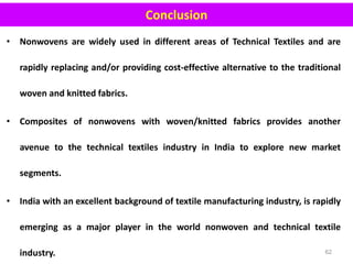 • Nonwovens are widely used in different areas of Technical Textiles and are
rapidly replacing and/or providing cost-effective alternative to the traditional
woven and knitted fabrics.
• Composites of nonwovens with woven/knitted fabrics provides another
avenue to the technical textiles industry in India to explore new market
segments.
• India with an excellent background of textile manufacturing industry, is rapidly
emerging as a major player in the world nonwoven and technical textile
industry. 62
Conclusion
 