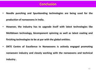 • Needle punching and Spunbonding technologies are being used for the
production of nonwovens in India.
• However, the industry has to upgrade itself with latest technologies like
Meltblown technology, bicomponent spinning as well as latest coating and
finishing technologies to be at par with the global entities.
• DKTE Centre of Excellence in Nonwovens is actively engaged promoting
nonwoven industry and closely working with the nonwovens and technical
industry .
63
Conclusion
 