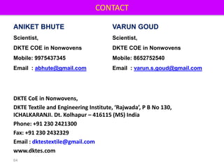 CONTACT
64
DKTE CoE in Nonwovens,
DKTE Textile and Engineering Institute, ‘Rajwada’, P B No 130,
ICHALKARANJI. Dt. Kolhapur – 416115 (MS) India
Phone: +91 230 2421300
Fax: +91 230 2432329
Email : dktestextile@gmail.com
www.dktes.com
ANIKET BHUTE
Scientist,
DKTE COE in Nonwovens
Mobile: 9975437345
Email : abhute@gmail.com
VARUN GOUD
Scientist,
DKTE COE in Nonwovens
Mobile: 8652752540
Email : varun.s.goud@gmail.com
 