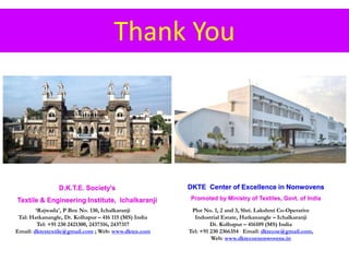 Thank You
D.K.T.E. Society’s
Textile & Engineering Institute, Ichalkaranji
DKTE Center of Excellence in Nonwovens
Promoted by Ministry of Textiles, Govt. of India
Plot No. 1, 2 and 3, Shri. Lakshmi Co-Operative
Industrial Estate, Hatkanangle – Ichalkaranji
Dt. Kolhapur – 416109 (MS) India
Tel: +91 230 2366354 Email: dktecoe@gmail.com,
Web: www.dktecoenonwovens.in
‘Rajwada', P Box No. 130, Ichalkaranji
Tal: Hatkanangle, Dt. Kolhapur – 416 115 (MS) India
Tel: +91 230 2421300, 2437316, 2437317
Email: dktestextile@gmail.com ; Web: www.dktes.com
 
