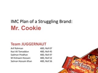 IMC Plan of a Struggling Brand:
Mr. Cookie
Team JUGGERNAUT
Arif Rahman 48D, Roll 07
Kazi Ali Tamaddun 48D, Roll 45
Sadman Prodhan 48D, Roll 47
M Hishaam Hossain 48D, Roll 52
Salman Hossain Khan 48D, Roll 56
 