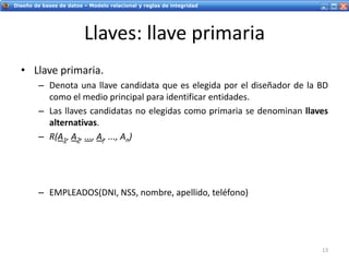 Servicios Web - IntroducciónDiseño de bases de datos – Modelo relacional y reglas de integridad
Llaves: llave primaria
• Llave primaria.
– Denota una llave candidata que es elegida por el diseñador de la BD
como el medio principal para identificar entidades.
– Las llaves candidatas no elegidas como primaria se denominan llaves
alternativas.
– R(A1, A2, ..., Ai, ..., An)
– EMPLEADOS(DNI, NSS, nombre, apellido, teléfono)
13
 