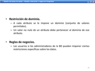Servicios Web - IntroducciónDiseño de bases de datos – Modelo relacional y reglas de integridad
• Restricción de dominio.
– A cada atributo se le impone un dominio (conjunto de valores
permitidos).
– Un valor no nulo de un atributo debe pertenecer al dominio de ese
atributo.
• Reglas de negocios.
– Los usuarios o los administradores de la BD pueden imponer ciertas
restricciones específicas sobre los datos.
23
 