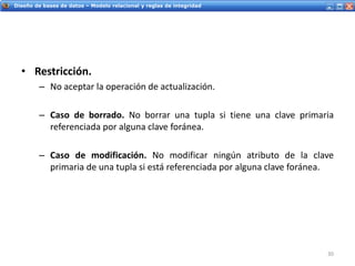 Servicios Web - IntroducciónDiseño de bases de datos – Modelo relacional y reglas de integridad
• Restricción.
– No aceptar la operación de actualización.
– Caso de borrado. No borrar una tupla si tiene una clave primaria
referenciada por alguna clave foránea.
– Caso de modificación. No modificar ningún atributo de la clave
primaria de una tupla si está referenciada por alguna clave foránea.
30
 