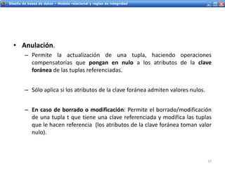 Servicios Web - IntroducciónDiseño de bases de datos – Modelo relacional y reglas de integridad
• Anulación.
– Permite la actualización de una tupla, haciendo operaciones
compensatorias que pongan en nulo a los atributos de la clave
foránea de las tuplas referenciadas.
– Sólo aplica si los atributos de la clave foránea admiten valores nulos.
– En caso de borrado o modificación: Permite el borrado/modificación
de una tupla t que tiene una clave referenciada y modifica las tuplas
que le hacen referencia (los atributos de la clave foránea toman valor
nulo).
37
 
