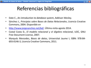 Servicios Web - IntroducciónDiseño de bases de datos – Modelo relacional y reglas de integridad
Referencias bibliográficas
• Date C., An introduction to database system, Addison Wesley.
• Sánchez J., Principios sobre Bases de Datos Relacionales, Licencia Creative
Commons, 2004. Disponible en
• http://www.jorgesanchez.net/bd/. Última visita agosto 2014.
• Costal Costa D., El modelo relacional y el álgebra relacional, UOC, GNU
Free Document License, 2007.
• Marqués Mercedes, Bases de datos, Universitat Jaume I, ISBN: 978-84-
693-0146-3, Licencia Creative Commons, 2011.
54
 