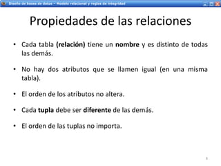 Servicios Web - IntroducciónDiseño de bases de datos – Modelo relacional y reglas de integridad
Propiedades de las relaciones
• Cada tabla (relación) tiene un nombre y es distinto de todas
las demás.
• No hay dos atributos que se llamen igual (en una misma
tabla).
• El orden de los atributos no altera.
• Cada tupla debe ser diferente de las demás.
• El orden de las tuplas no importa.
8
 