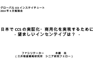 グローバルCCSインステイチュート　 
2014年9月勉強会 
日本でCCSの実証化・商用化を実現するために 
- 望ましいインセンテイブは？ - 
ファシリテーター　　　　本郷　尚 
（三井物産戦略研究所　シニア研究フェロー） 
 