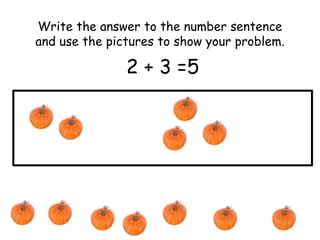 Write the answer to the number sentence 
and use the pictures to show your problem. 
2 + 3 =5 
 