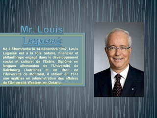 Né à Sherbrooke le 14 décembre 1947, Louis 
Lagassé est à la fois notaire, financier et 
philanthrope engagé dans le développement 
social et culturel de l'Estrie. Diplômé en 
langues allemandes de l'Université de 
Salzbourg (Autriche) et en droit de 
l'Université de Montréal, il obtient en 1973 
une maîtrise en administration des affaires 
de l'Université Western, en Ontario. 
 