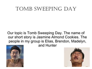 Tomb Sweeping Day 
Our topic is Tomb Sweeping Day. The name of 
our short story is Jasmine Almond Cookies. The 
people in my group is Elias, Brendon, Madelyn, 
and Hunter 
 