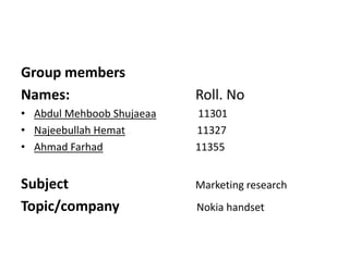 Group members 
Names: Roll. No 
• Abdul Mehboob Shujaeaa 11301 
• Najeebullah Hemat 11327 
• Ahmad Farhad 11355 
Subject Marketing research 
Topic/company Nokia handset 
 