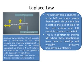 Laplace Law
• The hemodynamic changes in
acute MR are more severe
than those in chronic MR due
in part to the lack of time for
the left atrium and left
ventricle to adapt to the MR.
• This is in contrast to chronic
MR where these adaptations
have time to develop and
typically preserve
hemodynamic stability.
As stated by Laplace law: LV wall stress is
directly proportional to the cavity
pressure and inversely proportional to
wall thickness. Due to the added
regurgitant vol there is ↑ in LV volume
that leads to an ↑ in LV cavity pressure
and it causes an ↑in wall stress.
If a hypertrophic response occurs, ↑↑
thickness can return wall stress to N.
 