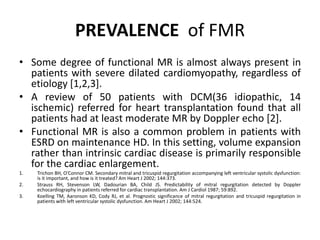 PREVALENCE of FMR
• Some degree of functional MR is almost always present in
patients with severe dilated cardiomyopathy, regardless of
etiology [1,2,3].
• A review of 50 patients with DCM(36 idiopathic, 14
ischemic) referred for heart transplantation found that all
patients had at least moderate MR by Doppler echo [2].
• Functional MR is also a common problem in patients with
ESRD on maintenance HD. In this setting, volume expansion
rather than intrinsic cardiac disease is primarily responsible
for the cardiac enlargement.
1. Trichon BH, O'Connor CM. Secondary mitral and tricuspid regurgitation accompanying left ventricular systolic dysfunction:
is it important, and how is it treated? Am Heart J 2002; 144:373.
2. Strauss RH, Stevenson LW, Dadourian BA, Child JS. Predictability of mitral regurgitation detected by Doppler
echocardiography in patients referred for cardiac transplantation. Am J Cardiol 1987; 59:892.
3. Koelling TM, Aaronson KD, Cody RJ, et al. Prognostic significance of mitral regurgitation and tricuspid regurgitation in
patients with left ventricular systolic dysfunction. Am Heart J 2002; 144:524.
 